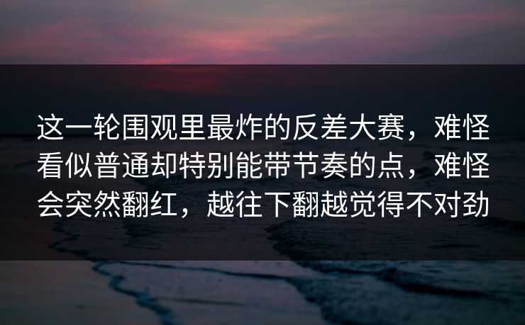 这一轮围观里最炸的反差大赛,难怪看似普通却特别能带节奏的点,难怪会突然翻红,越往下翻越觉得不对劲 这一轮围观里最炸的反差大赛,难怪看似普通却特别能带节奏的点,难怪会突然翻红,越往下翻越觉得不对劲
