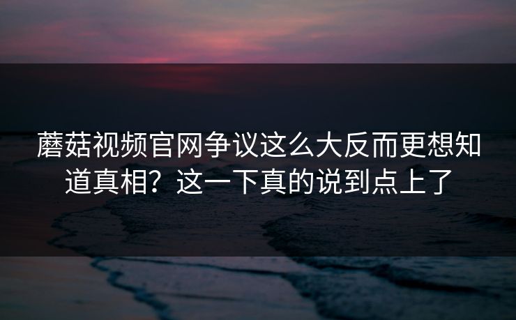 蘑菇视频官网争议这么大反而更想知道真相？这一下真的说到点上了