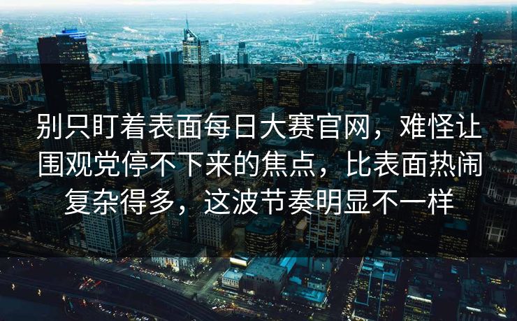 别只盯着表面每日大赛官网，难怪让围观党停不下来的焦点，比表面热闹复杂得多，这波节奏明显不一样