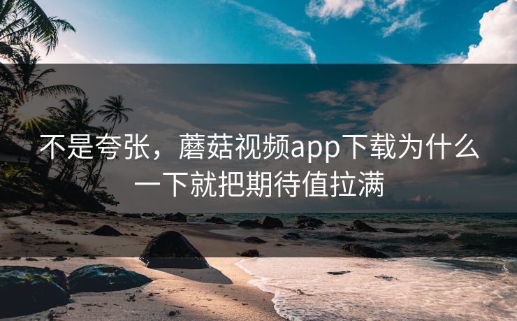不是夸张，蘑菇视频app下载为什么一下就把期待值拉满