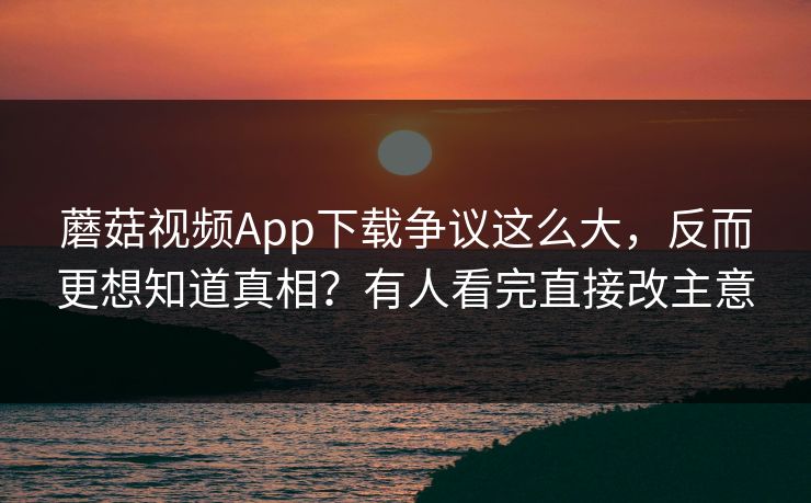 蘑菇视频App下载争议这么大，反而更想知道真相？有人看完直接改主意