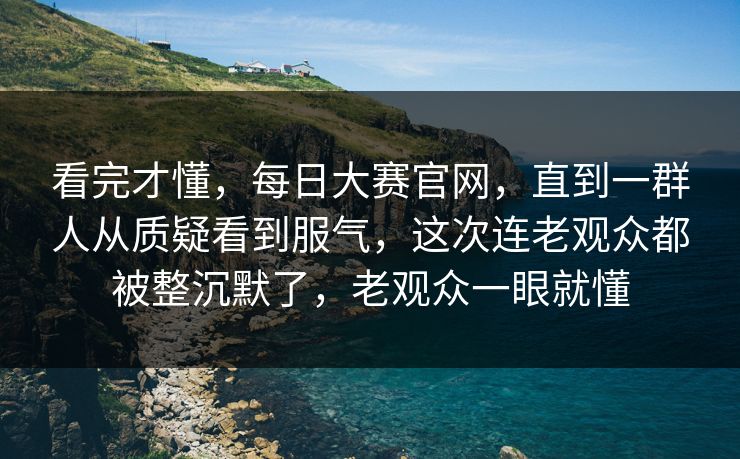 看完才懂,每日大赛官网,直到一群人从质疑看到服气,这次连老观众都被整沉默了,老观众一眼就懂 看完才懂,每日大赛官网,直到一群人从质疑看到服气,这次连老观众都被整沉默了,老观众一眼就懂