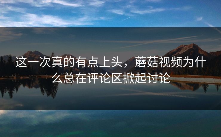 这一次真的有点上头，蘑菇视频为什么总在评论区掀起讨论