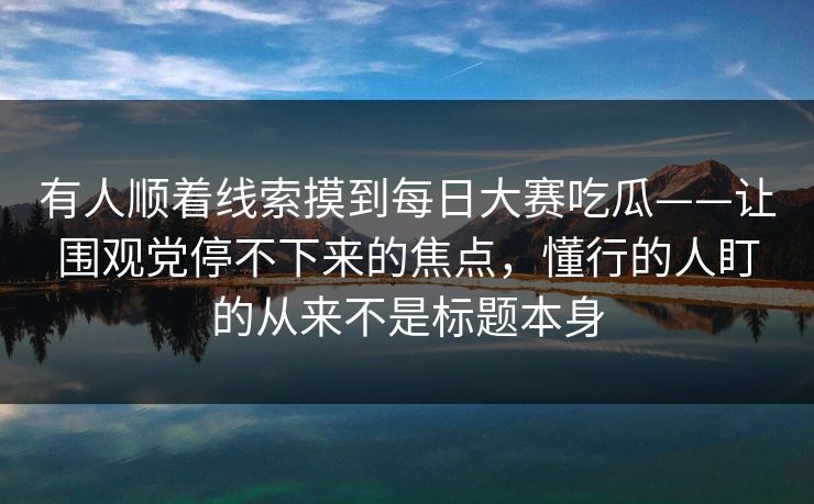 有人顺着线索摸到每日大赛吃瓜——让围观党停不下来的焦点，懂行的人盯的从来不是标题本身