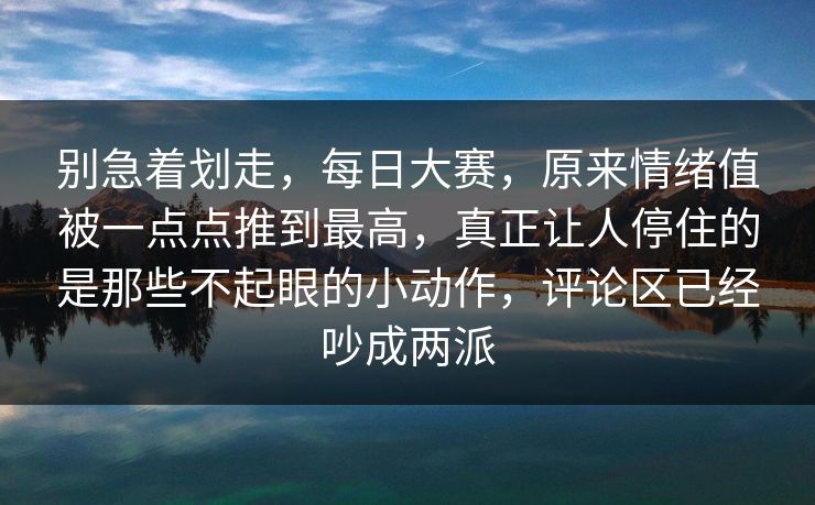 别急着划走，每日大赛，原来情绪值被一点点推到最高，真正让人停住的是那些不起眼的小动作，评论区已经吵成两派