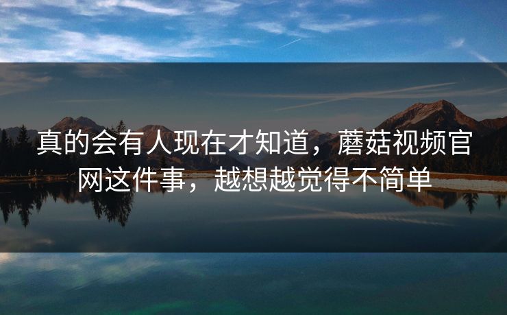 真的会有人现在才知道，蘑菇视频官网这件事，越想越觉得不简单