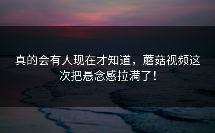 真的会有人现在才知道，蘑菇视频这次把悬念感拉满了！