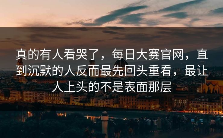 真的有人看哭了，每日大赛官网，直到沉默的人反而最先回头重看，最让人上头的不是表面那层