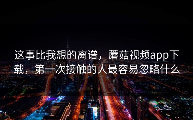 这事比我想的离谱，蘑菇视频app下载，第一次接触的人最容易忽略什么