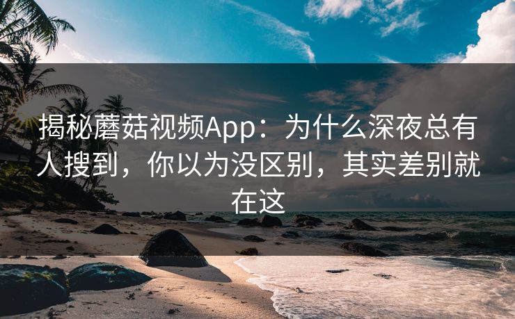 揭秘蘑菇视频App：为什么深夜总有人搜到，你以为没区别，其实差别就在这