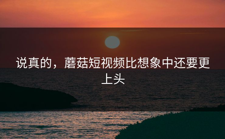 说真的，蘑菇短视频比想象中还要更上头