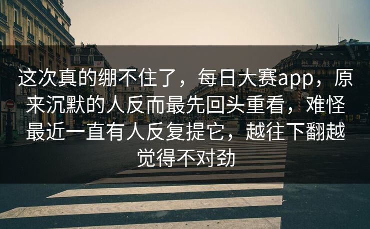 这次真的绷不住了，每日大赛app，原来沉默的人反而最先回头重看，难怪最近一直有人反复提它，越往下翻越觉得不对劲