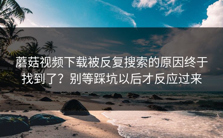 蘑菇视频下载被反复搜索的原因终于找到了？别等踩坑以后才反应过来