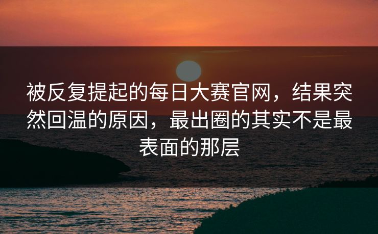 被反复提起的每日大赛官网，结果突然回温的原因，最出圈的其实不是最表面的那层