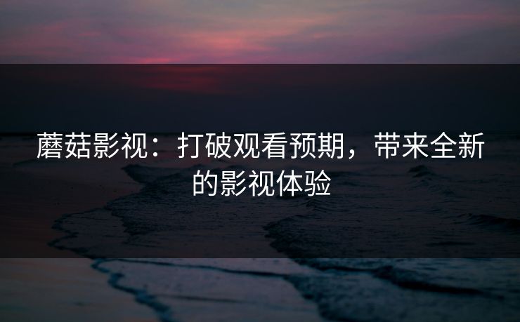 蘑菇影视：打破观看预期，带来全新的影视体验