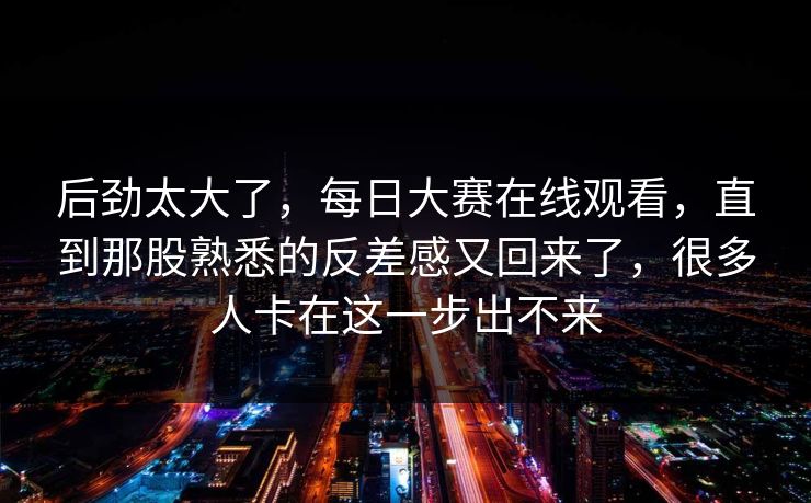 后劲太大了，每日大赛在线观看，直到那股熟悉的反差感又回来了，很多人卡在这一步出不来