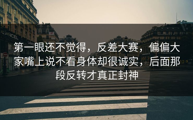 第一眼还不觉得，反差大赛，偏偏大家嘴上说不看身体却很诚实，后面那段反转才真正封神