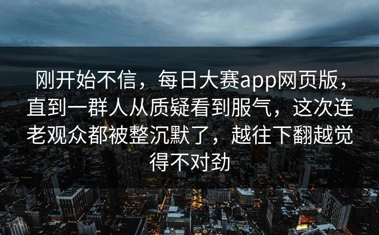 刚开始不信，每日大赛app网页版，直到一群人从质疑看到服气，这次连老观众都被整沉默了，越往下翻越觉得不对劲