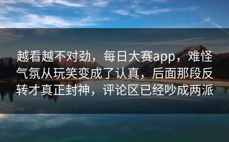 越看越不对劲，每日大赛app，难怪气氛从玩笑变成了认真，后面那段反转才真正封神，评论区已经吵成两派