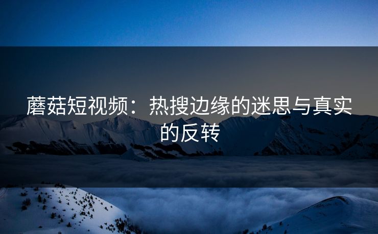 蘑菇短视频：热搜边缘的迷思与真实的反转