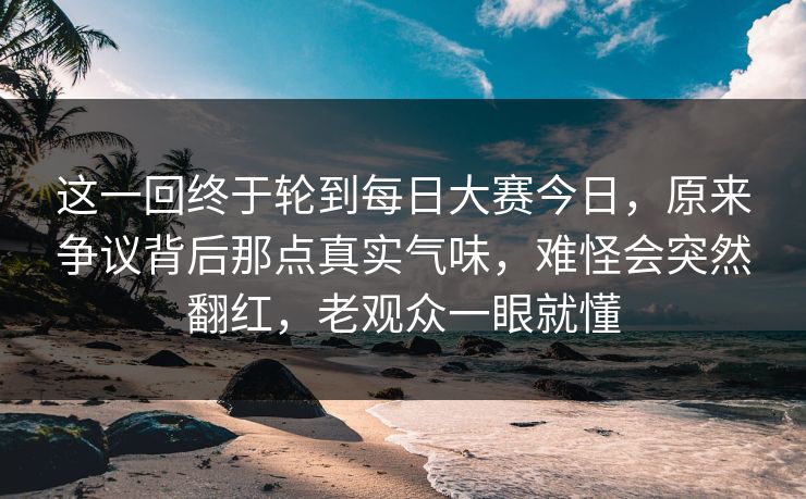 这一回终于轮到每日大赛今日，原来争议背后那点真实气味，难怪会突然翻红，老观众一眼就懂