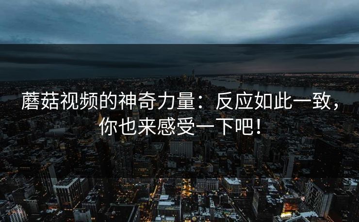 蘑菇视频的神奇力量：反应如此一致，你也来感受一下吧！