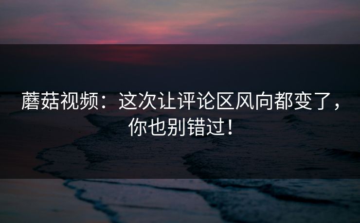 蘑菇视频：这次让评论区风向都变了，你也别错过！