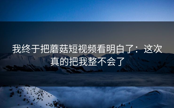 我终于把蘑菇短视频看明白了：这次真的把我整不会了