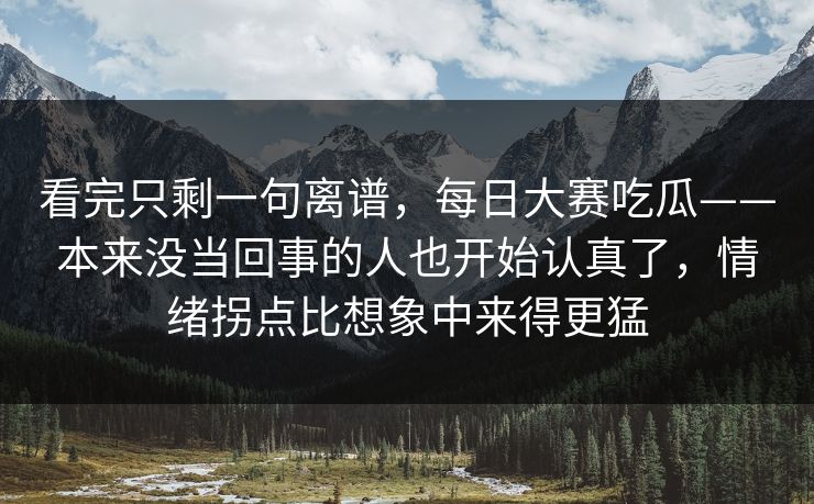 看完只剩一句离谱，每日大赛吃瓜——本来没当回事的人也开始认真了，情绪拐点比想象中来得更猛