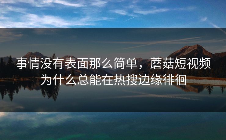 事情没有表面那么简单，蘑菇短视频为什么总能在热搜边缘徘徊