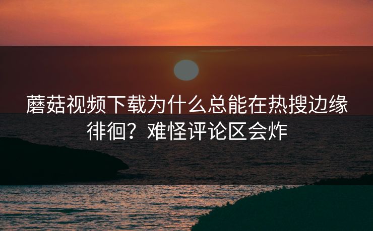 蘑菇视频下载为什么总能在热搜边缘徘徊？难怪评论区会炸