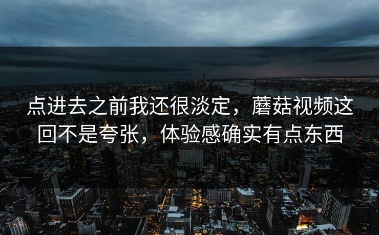 点进去之前我还很淡定，蘑菇视频这回不是夸张，体验感确实有点东西