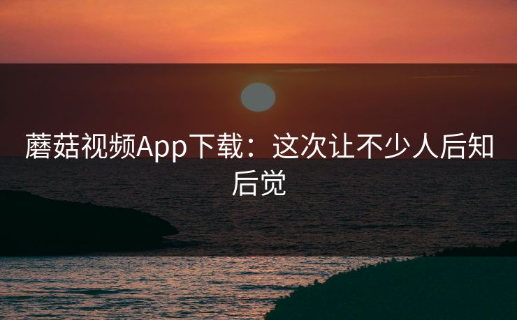 蘑菇视频App下载：这次让不少人后知后觉