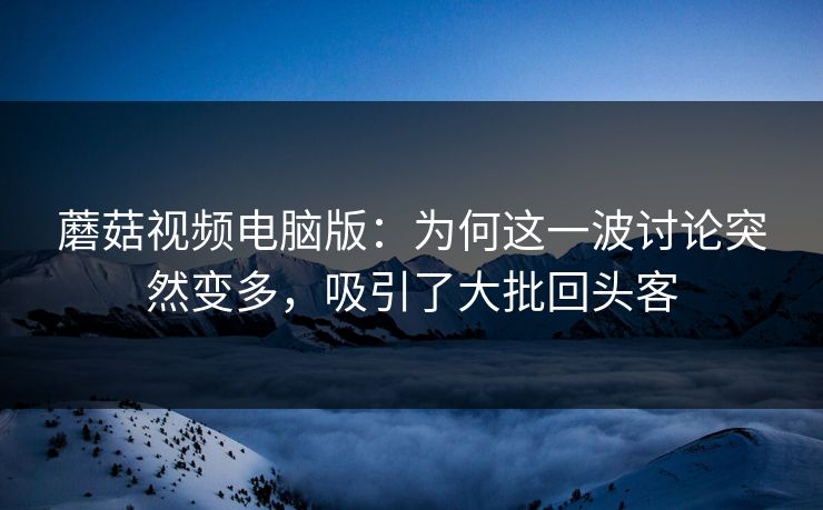 蘑菇视频电脑版：为何这一波讨论突然变多，吸引了大批回头客