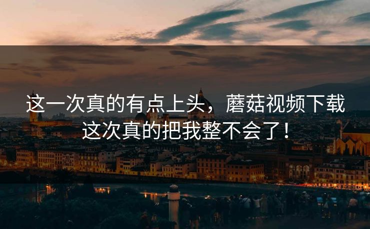 这一次真的有点上头，蘑菇视频下载这次真的把我整不会了！