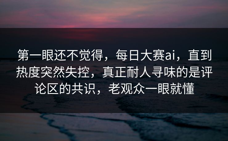 第一眼还不觉得，每日大赛ai，直到热度突然失控，真正耐人寻味的是评论区的共识，老观众一眼就懂
