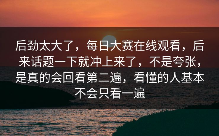 后劲太大了，每日大赛在线观看，后来话题一下就冲上来了，不是夸张，是真的会回看第二遍，看懂的人基本不会只看一遍