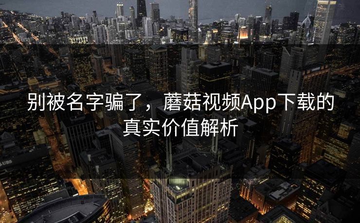 别被名字骗了，蘑菇视频App下载的真实价值解析