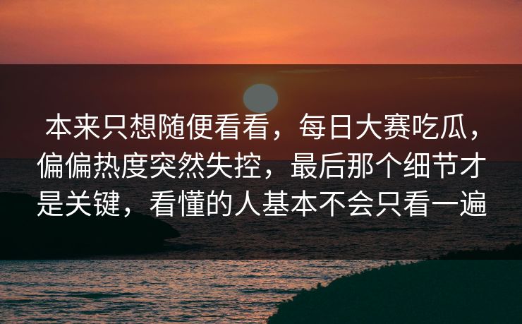 本来只想随便看看，每日大赛吃瓜，偏偏热度突然失控，最后那个细节才是关键，看懂的人基本不会只看一遍