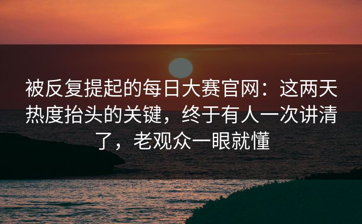被反复提起的每日大赛官网：这两天热度抬头的关键，终于有人一次讲清了，老观众一眼就懂