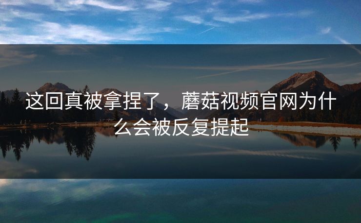 这回真被拿捏了，蘑菇视频官网为什么会被反复提起