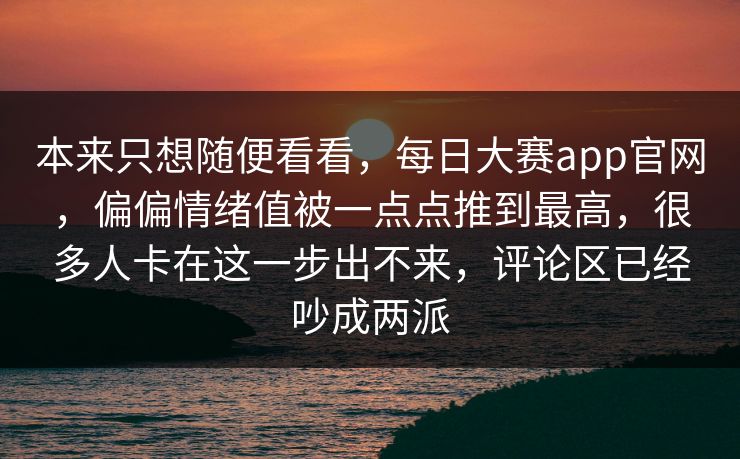 本来只想随便看看，每日大赛app官网，偏偏情绪值被一点点推到最高，很多人卡在这一步出不来，评论区已经吵成两派