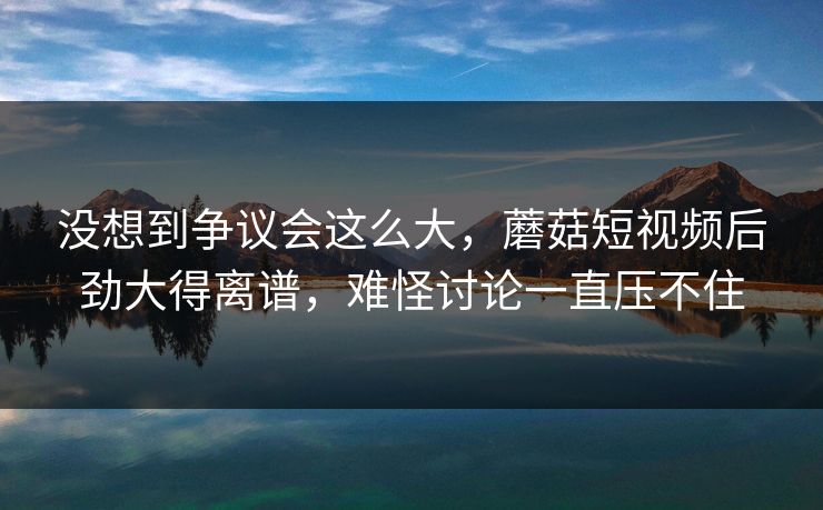 没想到争议会这么大，蘑菇短视频后劲大得离谱，难怪讨论一直压不住
