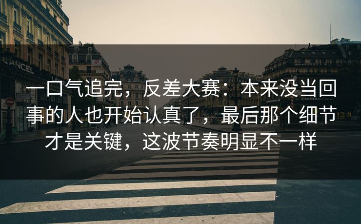 一口气追完，反差大赛：本来没当回事的人也开始认真了，最后那个细节才是关键，这波节奏明显不一样