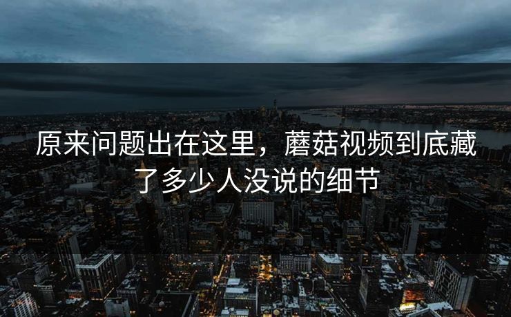 原来问题出在这里，蘑菇视频到底藏了多少人没说的细节