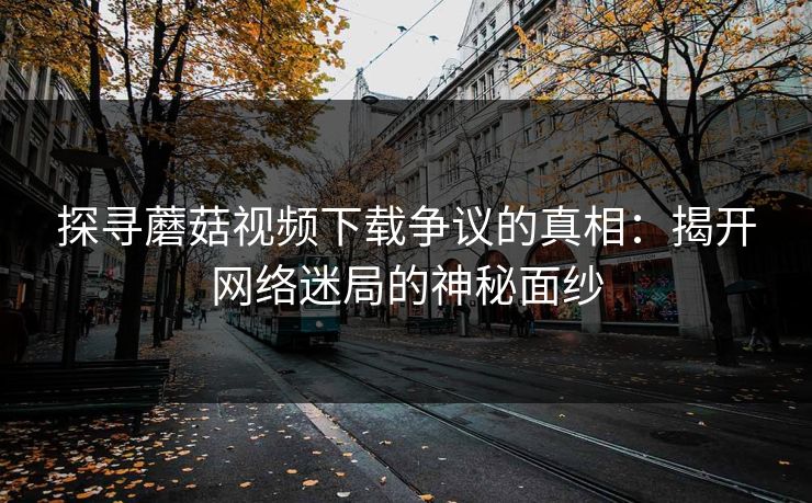 探寻蘑菇视频下载争议的真相：揭开网络迷局的神秘面纱