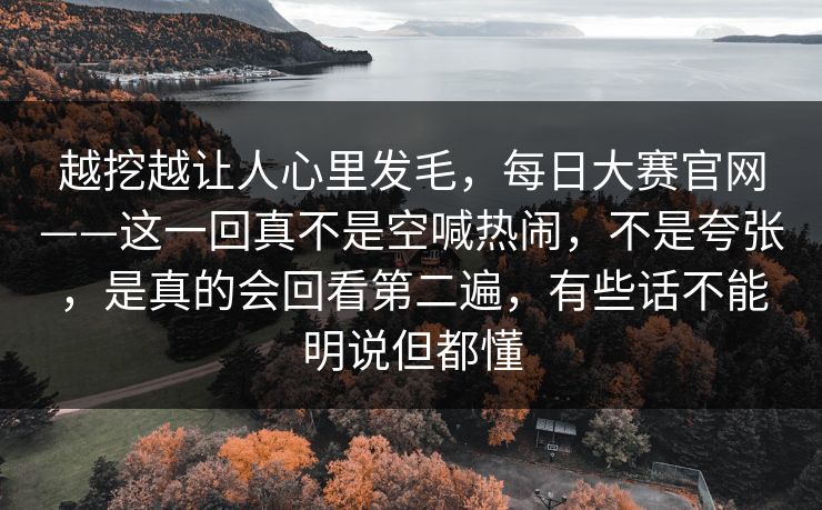越挖越让人心里发毛，每日大赛官网——这一回真不是空喊热闹，不是夸张，是真的会回看第二遍，有些话不能明说但都懂
