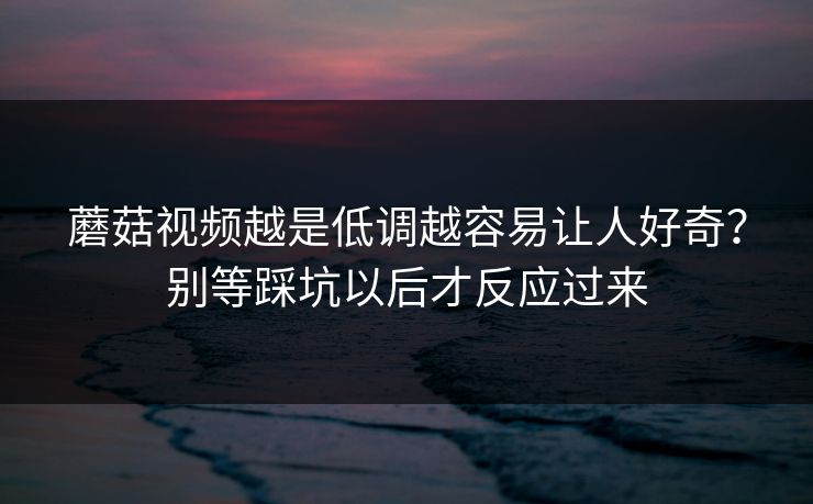 蘑菇视频越是低调越容易让人好奇？别等踩坑以后才反应过来
