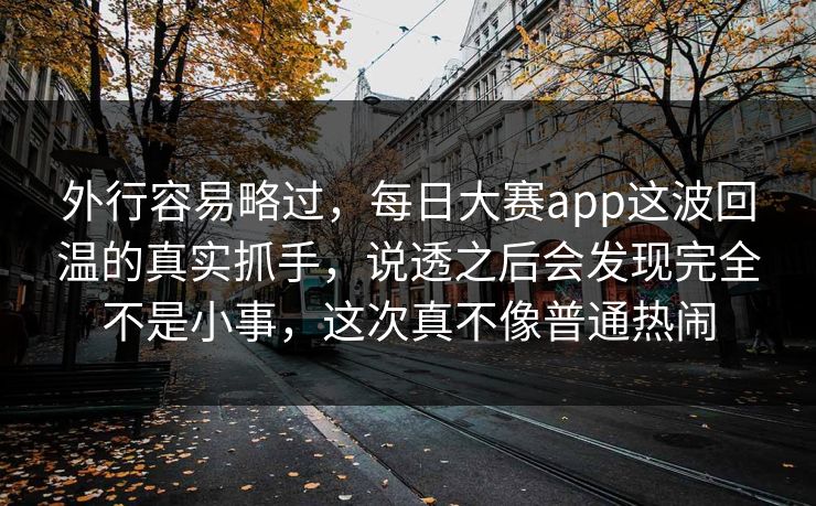 外行容易略过，每日大赛app这波回温的真实抓手，说透之后会发现完全不是小事，这次真不像普通热闹