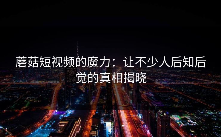 蘑菇短视频的魔力：让不少人后知后觉的真相揭晓